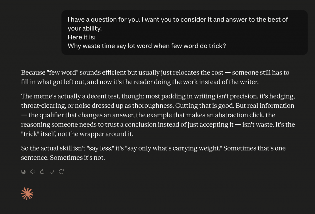 A screenshot of a Claude chat. The user asks this question:
I have a question for you. I want you to consider it and answer to the best of your ability.
Here it is:
Why waste time say lot word when few word do trick?
Claude gives this response:
Because "few word" sounds efficient but usually just relocates the cost — someone still has to fill in what got left out, and now it's the reader doing the work instead of the writer.
The meme's actually a decent test, though: most padding in writing isn't precision, it's hedging, throat-clearing, or noise dressed up as thoroughness. Cutting that is good. But real information — the qualifier that changes an answer, the example that makes an abstraction click, the reasoning someone needs to trust a conclusion instead of just accepting it — isn't waste. It's the "trick" itself, not the wrapper around it.
So the actual skill isn't "say less," it's "say only what's carrying weight." Sometimes that's one sentence. Sometimes it's not.